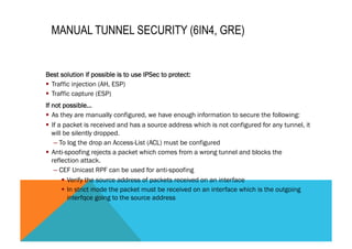 MANUAL TUNNEL SECURITY (6IN4, GRE) 
Best solution if possible is to use IPSec to protect: 
§ Traffic injection (AH, ESP) 
§ Traffic capture (ESP) 
If not possible… 
§ As they are manually configured, we have enough information to secure the following: 
§ If a packet is received and has a source address which is not configured for any tunnel, it 
will be silently dropped. 
– To log the drop an Access-List (ACL) must be configured 
§ Anti-spoofing rejects a packet which comes from a wrong tunnel and blocks the 
reflection attack. 
– CEF Unicast RPF can be used for anti-spoofing 
§ Verify the source address of packets received on an interface 
§ In strict mode the packet must be received on an interface which is the outgoing 
interfqce going to the source address 
 