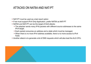 ATTACKS ON NAT64 AND NAT-PT 
§ NAT-PT must be used as a last resort option 
§ If we must support IPv4 Only Application, prefer NAT64 as NAT-PT 
§ NAT64 and NAT-PT can be the target of DoS attacks 
§ The attacker sends many IPv6 packets with different source addresses to the same 
IPv4 target. 
§ Each packet consumes an address and a state which must be managed. 
§ When there is no more IPv4 address available, there is no more access to IPv4 
hosts 
§ Another attack is to generate a lot of DNS requests which will also load the ALG CPU. 
 