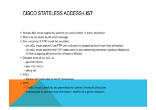 CISCO STATELESS ACCESS-LIST 
§ These ACL must explicitly permit or deny traffic in each direction 
§ There is no state built and manage 
§ For instance if FTP must be enabled: 
– an ACL must permit the FTP control port in outgoing and incoming direction 
– An ACL must permit the FTP data port in the incoming direction (Active Mode) or 
in the outgoing direction for (Passive Mode) 
§ Default end of an ACL is 
– permit nd-ns 
– permit nd-na 
– deny all 
§ PRO: 
– Does not consume a lot of resources 
§ CON: 
– Traffic must carefully be permitted or denied in each direction 
– Impossible to permit only the return traffic of a given session 
 