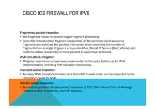 CISCO IOS FIREWALL FOR IPV6 
Fragmented packet inspection 
§ The fragment header is used to trigger fragment processing. 
§ Cisco IOS Firewall virtual fragment reassembly (VFR) examines out-of-sequence 
fragments and switches the packets into correct order, examines the number of 
fragments from a single IP given a unique identifier (Denial of Service [DoS] attack), and 
performs virtual reassembly to move packets to upper-layer protocols. 
IPv6 DoS attack mitigation 
§ Mitigation mechanisms have been implemented in the same fashion as for IPv4 
implementation, including SYN half-open connections. 
Tunneled packet inspection 
§ Tunneled IPv6 packets terminated at a Cisco IOS firewall router can be inspected by the 
Cisco IOS Firewall for IPv6. 
Stateful packet inspection 
§ The feature provides stateful packet inspection of TCP, UDP, Internet Control Message 
Protocol version 6 (ICMPv6), and FTP sessions. 
 