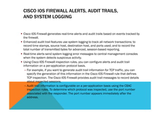 CISCO IOS FIREWALL ALERTS, AUDIT TRAILS, 
AND SYSTEM LOGGING 
§ Cisco IOS Firewall generates real-time alerts and audit trails based on events tracked by 
the firewall. 
§ Enhanced audit trail features use system logging to track all network transactions; to 
record time stamps, source host, destination host, and ports used; and to record the 
total number of transmitted bytes for advanced, session-based reporting. 
§ Real-time alerts send system logging error messages to central management consoles 
when the system detects suspicious activity. 
§ Using Cisco IOS Firewall inspection rules, you can configure alerts and audit trail 
information on a per-application protocol basis. 
– For example, if you want to generate audit trail information for TCP traffic, you can 
specify the generation of this information in the Cisco IOS Firewall rule that defines 
TCP inspection. The Cisco IOS Firewall provides audit trail messages to record details 
about inspected sessions. 
– Audit trail information is configurable on a per-application basis using the CBAC 
inspection rules. To determine which protocol was inspected, use the port number 
associated with the responder. The port number appears immediately after the 
address. 
 