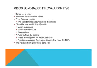 CISCO ZONE-BASED FIREWALL FOR IPV6 
§ Zones are created 
§ Interfaces are placed into Zones 
§ Zone Pairs are created 
§ The pair identifies a source and a destination 
§ Class-Map are used to identify traffic 
§ Match on protocol 
§ Match on Access-List 
§ Class-default 
§ A Policy defines the actions 
§ These action applied for each Class-Map 
§ Possible actions are: Drop, pass, inspect, log, reset (for TCP) 
§ The Policy is then applied to a Zone-Pair 
 