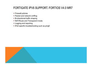 FORTIGATE IPV6 SUPPORT. FORTIOS V4.0 MR7 
§ Firewall policies 
§ Packet and network sniffing 
§ Bi-directional traffic shaping 
§ NAT/Route and Transparent mode 
§ Logging and reporting 
§ IPv6 specific troubleshooting such as ping6 
 