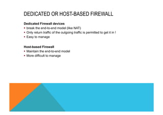 DEDICATED OR HOST-BASED FIREWALL 
Dedicated Firewall devices 
§ break the end-to-end model (like NAT) 
§ Only return traffic of the outgoing traffic is permitted to get it in ! 
§ Easy to manage 
Host-based Firewall 
§ Maintain the end-to-end model 
§ More difficult to manage 
 