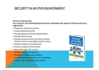 SECURITY IN AN IPV6 ENVIRONMENT 
Minimum Security Plan 
As a minimum, the following steps should be undertaken with regard to IPv6 security by an 
organization: 
§ Develop an IPv6 Security Plan 
§ Create appropriate policy 
§ Manage Routers/Switches appropriately 
§ Disable IPv6/Tunnels 
§ Develop Access Control Lists (ACL) to Block 
IPv6/Tunnels on core/edge/outside enclave 
§ Network protection devices/tools 
§ Contact vendors for IPv6 advice 
§ Block IPv6 (Type 41) tunnels 
§ Enable IPv6 IDS/IPS features 
§ Manage End Nodes appropriately 
§ Enable IPv6 host firewalls on all end devices 
§ Monitor Core and Enclave Boundaries 
 