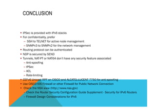 CONCLUSION 
§ IPSec is provided with IPv6 stacks 
§ For confidentiality, prefer 
– SSH to TELNET for active node management 
– SNMPv3 to SNMPv2 for the network management 
§ Routing protocol can be authenticated 
§ NDP is secured by SEND 
§ Tunnels, NAT-PT or NAT64 don’t have any security feature associated 
– Anti-spoofing 
– IPSec 
– ACL 
– Rate-limiting 
§ CEFv6 Unicast RPF on CISCO and ALCATEL-LUCENT 7750 for anti-spoofing 
§ Use CISCO IOS Firewall or other Firewall for Public Network Connection 
§ Check the NSA www (http://www.nsa.gov) 
– Check the Router Security Configuration Guide Supplement - Security for IPv6 Routers 
– Firewall Design Considerations for IPv6 
 