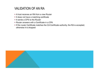 VALIDATION OF AN RA 
§ A host receives an RA from a new Router 
§ It does not have a matching certificate 
§ It sends a CPS to the Router 
§ Router answers with a Certificate in a CPA 
§ If the router Certificate matches the CA Certificate authority, the RA is accepted; 
otherwise it is dropped 
 