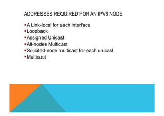 ADDRESSES REQUIRED FOR AN IPV6 NODE 
§ A Link-local for each interface 
§ Loopback 
§ Assigned Unicast 
§ All-nodes Multicast 
§ Solicited-node multicast for each unicast 
§ Multicast 
 