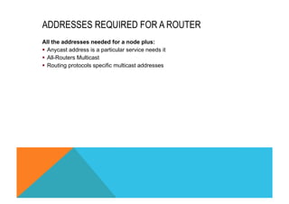 ADDRESSES REQUIRED FOR A ROUTER 
All the addresses needed for a node plus: 
§ Anycast address is a particular service needs it 
§ All-Routers Multicast 
§ Routing protocols specific multicast addresses 
 
