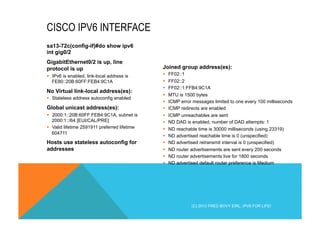 sa13-72c(config-if)#do show ipv6 
int gig0/2 
GigabitEthernet0/2 is up, line 
protocol is up 
§ IPv6 is enabled, link-local address is 
FE80::20B:60FF:FEB4:9C1A 
No Virtual link-local address(es): 
§ Stateless address autoconfig enabled 
Global unicast address(es): 
§ 2000:1::20B:60FF:FEB4:9C1A, subnet is 
2000:1::/64 [EUI/CAL/PRE] 
§ Valid lifetime 2591911 preferred lifetime 
604711 
Hosts use stateless autoconfig for 
addresses 
Joined group address(es): 
§ FF02::1 
§ FF02::2 
§ FF02::1:FFB4:9C1A 
§ MTU is 1500 bytes 
§ ICMP error messages limited to one every 100 milliseconds 
§ ICMP redirects are enabled 
§ ICMP unreachables are sent 
§ ND DAD is enabled, number of DAD attempts: 1 
§ ND reachable time is 30000 milliseconds (using 23319) 
§ ND advertised reachable time is 0 (unspecified) 
§ ND advertised retransmit interval is 0 (unspecified) 
§ ND router advertisements are sent every 200 seconds 
§ ND router advertisements live for 1800 seconds 
§ ND advertised default router preference is Medium 
CISCO IPV6 INTERFACE 
(C) 2012 FRED BOVY EIRL. IPV6 FOR LIFE! 
 