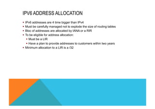 IPV6 ADDRESS ALLOCATION 
§ IPv6 addresses are 4 time bigger than IPv4 
§ Must be carefully managed not to explode the size of routing tables 
§ Bloc of addresses are allocated by IANA or a RIR 
§ To be eligible for address allocation: 
§ Must be a LIR 
§ Have a plan to provide addresses to customers within two years 
§ Minimum allocation to a LIR is a /32 
 