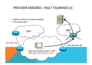 PROVIDER-ASSIGNED – FAULT TOLERANCE (2) 
§ Dest thru ISP2 is no longer reachable 
§ The session fails 
ISP1 ISP2 
2001:db9:100::/48 
2001:db8:1::/48 
2001:db9:100:99:42:345F:1:1/64 
2001:db8:1:99:42:345F:1:1/64 
 