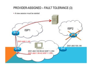 PROVIDER-ASSIGNED – FAULT TOLERANCE (3) 
ISP1 
ISP2 
§ A new session must be started 
2001:db9:100::/48 
2001:db8:1::/48 
2001:db9:100:99:42:345F:1:1/64 
2001:db8:1:99:42:345F:1:1/64 
 