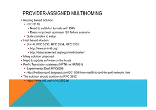 PROVIDER-ASSIGNED MULTIHOMING 
§ Routing based Solution 
§ RFC 3178 
§ Need to establish tunnels with ISPs 
§ Does not protect upstream ISP failure scenario 
§ Quite complex to setup 
§ Host based sloution 
§ Shim6. RFC 5533, RFC 5534, RFC 5535 
§ http://www.shim6.org/ 
§ http://datatracker.ietf.org/wg/shim6/charter/ 
§ Many solution proposed 
§ Need to update software on the hosts 
§ Prefix Translation stateless (NPT6 no NAT66 !) 
§ Experimental Draft RFC6296 
§ http://fredbovyipv6.blogspot.com/2011/09/from-nat66-to-ipv6-to-ipv6-network.html 
§ The solution should conform to RFC 3852 
§ https://www.ietf.org/rfc/rfc3582.txt 
 