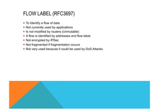 FLOW LABEL (RFC3697) 
§ To Identify a flow of data 
§ Not currently used by applications 
§ Is not modified by routers (Unmutable) 
§ A flow is identified by addresses and flow label. 
§ Not encrypted by IPSec 
§ Not fragmented if fragmentation occurs 
§ Not very used because it could be used by DoS Attacks 
 
