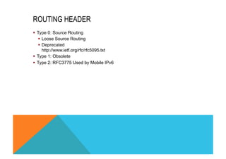 ROUTING HEADER 
§ Type 0: Source Routing 
§ Loose Source Routing 
§ Deprecated 
http://www.ietf.org/rfc/rfc5095.txt 
§ Type 1: Obsolete 
§ Type 2: RFC3775 Used by Mobile IPv6 
 