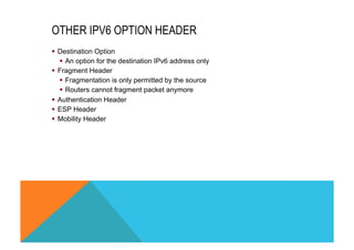 OTHER IPV6 OPTION HEADER 
§ Destination Option 
§ An option for the destination IPv6 address only 
§ Fragment Header 
§ Fragmentation is only permitted by the source 
§ Routers cannot fragment packet anymore 
§ Authentication Header 
§ ESP Header 
§ Mobility Header 
 