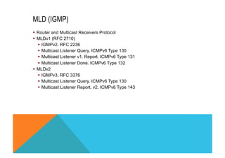 MLD (IGMP) 
§ Router and Multicast Receivers Protocol 
§ MLDv1 (RFC 2710) 
§ IGMPv2. RFC 2236 
§ Multicast Listener Query. ICMPv6 Type 130 
§ Multicast Listener v1. Report. ICMPv6 Type 131 
§ Multicast Listener Done. ICMPv6 Type 132 
§ MLDv2 
§ IGMPv3. RFC 3376 
§ Multicast Listener Query. ICMPv6 Type 130 
§ Multicast Listener Report. v2. ICMPv6 Type 143 
 