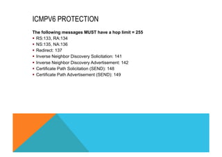 ICMPV6 PROTECTION 
The following messages MUST have a hop limit = 255 
§ RS:133, RA:134 
§ NS:135, NA:136 
§ Redirect: 137 
§ Inverse Neighbor Discovery Solicitation: 141 
§ Inverse Neighbor Discovery Advertisement: 142 
§ Certificate Path Solicitation (SEND): 148 
§ Certificate Path Advertisement (SEND): 149 
 