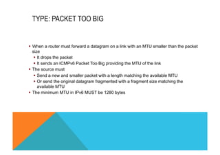 TYPE: PACKET TOO BIG 
§ When a router must forward a datagram on a link with an MTU smaller than the packet 
size 
§ It drops the packet 
§ It sends an ICMPv6 Packet Too Big providing the MTU of the link 
§ The source must 
§ Send a new and smaller packet with a length matching the available MTU 
§ Or send the original datagram fragmented with a fragment size matching the 
available MTU 
§ The minimum MTU in IPv6 MUST be 1280 bytes 
 