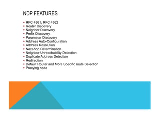 NDP FEATURES 
§ RFC 4861, RFC 4862 
§ Router Discovery 
§ Neighbor Discovery 
§ Prefix Discovery 
§ Parameter Discovery 
§ Address Auto-Configuration 
§ Address Resolution 
§ Next-hop Determination 
§ Neighbor Unreachability Detection 
§ Duplicate Address Detection 
§ Redirection 
§ Default Router and More Specific route Selection 
§ Proxying node 
 