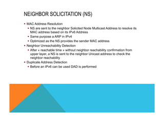 NEIGHBOR SOLICITATION (NS) 
§ MAC Address Resolution 
§ NS are sent to the neighbor Solicited Node Multicast Address to resolve its 
MAC address based on its IPv6 Address 
§ Same purpose a ARP in IPv4 
§ Optimized as the NS provides the sender MAC address 
§ Neighbor Unreachability Detection 
§ After « reachable time » without neighbor reachability confirmation from 
upper layer, a NS is sent to the neighbor Unicast address to check the 
neighbor reachability 
§ Duplicate Address Detection 
§ Before an IPv6 can be used DAD is performed 
 
