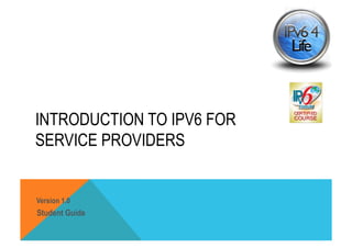 INTRODUCTION TO IPV6 FOR 
SERVICE PROVIDERS 
Version 1.0 
Student Guide 
 