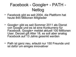 Facebook - Google+ - PATH -
               Netlog
• Facebook gibt es seit 2004, die Plattform hat
  heute 845 Millionen Mitglieder

• Google+ gibt es seit Sommer 2011 als Dienst
  von Google und es ist eine Konkurrenz für
  Facebook. Google+ meldet aktuell 100 Millionen
  User. Derzeit gilt Alter 18, es soll aber analog
  Facebook auf 13 Jahre gesenkt werden

• Path ist ganz neu, erlaubt nur 150 Freunde und
  ist dafür um einiges innovativer
 
