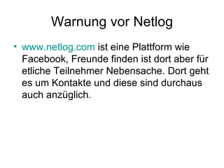 Warnung vor Netlog
• www.netlog.com ist eine Plattform wie
  Facebook, Freunde finden ist dort aber für
  etliche Teilnehmer Nebensache. Dort geht
  es um Kontakte und diese sind durchaus
  auch anzüglich.
 
