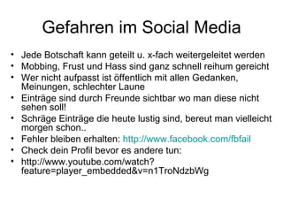 Gefahren im Social Media
• Jede Botschaft kann geteilt u. x-fach weitergeleitet werden
• Mobbing, Frust und Hass sind ganz schnell reihum gereicht
• Wer nicht aufpasst ist öffentlich mit allen Gedanken,
  Meinungen, schlechter Laune
• Einträge sind durch Freunde sichtbar wo man diese nicht
  sehen soll!
• Schräge Einträge die heute lustig sind, bereut man vielleicht
  morgen schon..
• Fehler bleiben erhalten: http://www.facebook.com/fbfail
• Check dein Profil bevor es andere tun:
• http://www.youtube.com/watch?
  feature=player_embedded&v=n1TroNdzbWg
 