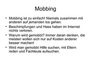Mobbing
• Mobbing ist zu einfach! Niemals zusammen mit
  anderen auf jemanden los gehen.
• Beschimpfungen und Hass haben im Internet
  nichts verloren.
• Warum wird gemobbt? Immer daran denken, die
  meisten wollen sich nur auf Kosten anderer
  besser machen!
• Wird man gemobbt Hilfe suchen, mit Eltern
  reden und Fachleute aufsuchen.
 