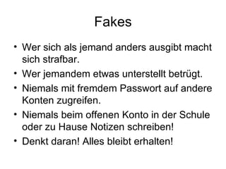 Fakes
• Wer sich als jemand anders ausgibt macht
  sich strafbar.
• Wer jemandem etwas unterstellt betrügt.
• Niemals mit fremdem Passwort auf andere
  Konten zugreifen.
• Niemals beim offenen Konto in der Schule
  oder zu Hause Notizen schreiben!
• Denkt daran! Alles bleibt erhalten!
 