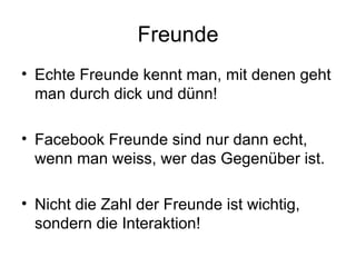 Freunde
• Echte Freunde kennt man, mit denen geht
  man durch dick und dünn!

• Facebook Freunde sind nur dann echt,
  wenn man weiss, wer das Gegenüber ist.

• Nicht die Zahl der Freunde ist wichtig,
  sondern die Interaktion!
 