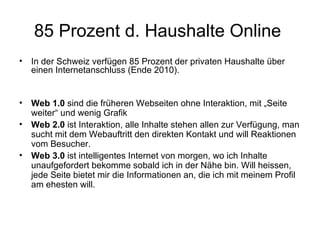 85 Prozent d. Haushalte Online
•   In der Schweiz verfügen 85 Prozent der privaten Haushalte über
    einen Internetanschluss (Ende 2010).


•   Web 1.0 sind die früheren Webseiten ohne Interaktion, mit „Seite
    weiter“ und wenig Grafik
•   Web 2.0 ist Interaktion, alle Inhalte stehen allen zur Verfügung, man
    sucht mit dem Webauftritt den direkten Kontakt und will Reaktionen
    vom Besucher.
•   Web 3.0 ist intelligentes Internet von morgen, wo ich Inhalte
    unaufgefordert bekomme sobald ich in der Nähe bin. Will heissen,
    jede Seite bietet mir die Informationen an, die ich mit meinem Profil
    am ehesten will.
 