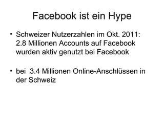 Facebook ist ein Hype
• Schweizer Nutzerzahlen im Okt. 2011:
  2.8 Millionen Accounts auf Facebook
  wurden aktiv genutzt bei Facebook

• bei 3.4 Millionen Online-Anschlüssen in
  der Schweiz
 