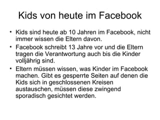 Kids von heute im Facebook
• Kids sind heute ab 10 Jahren im Facebook, nicht
  immer wissen die Eltern davon.
• Facebook schreibt 13 Jahre vor und die Eltern
  tragen die Verantwortung auch bis die Kinder
  volljährig sind.
• Eltern müssen wissen, was Kinder im Facebook
  machen. Gibt es gesperrte Seiten auf denen die
  Kids sich in geschlossenen Kreisen
  austauschen, müssen diese zwingend
  sporadisch gesichtet werden.
 