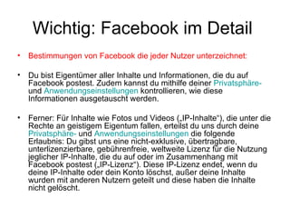 Wichtig: Facebook im Detail
•   Bestimmungen von Facebook die jeder Nutzer unterzeichnet:

•   Du bist Eigentümer aller Inhalte und Informationen, die du auf
    Facebook postest. Zudem kannst du mithilfe deiner Privatsphäre-
    und Anwendungseinstellungen kontrollieren, wie diese
    Informationen ausgetauscht werden.

•   Ferner: Für Inhalte wie Fotos und Videos („IP-Inhalte“), die unter die
    Rechte an geistigem Eigentum fallen, erteilst du uns durch deine
    Privatsphäre- und Anwendungseinstellungen die folgende
    Erlaubnis: Du gibst uns eine nicht-exklusive, übertragbare,
    unterlizenzierbare, gebührenfreie, weltweite Lizenz für die Nutzung
    jeglicher IP-Inhalte, die du auf oder im Zusammenhang mit
    Facebook postest („IP-Lizenz“). Diese IP-Lizenz endet, wenn du
    deine IP-Inhalte oder dein Konto löschst, außer deine Inhalte
    wurden mit anderen Nutzern geteilt und diese haben die Inhalte
    nicht gelöscht.
 