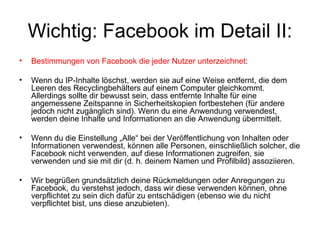 Wichtig: Facebook im Detail II:
•   Bestimmungen von Facebook die jeder Nutzer unterzeichnet:

•   Wenn du IP-Inhalte löschst, werden sie auf eine Weise entfernt, die dem
    Leeren des Recyclingbehälters auf einem Computer gleichkommt.
    Allerdings sollte dir bewusst sein, dass entfernte Inhalte für eine
    angemessene Zeitspanne in Sicherheitskopien fortbestehen (für andere
    jedoch nicht zugänglich sind). Wenn du eine Anwendung verwendest,
    werden deine Inhalte und Informationen an die Anwendung übermittelt.

•   Wenn du die Einstellung „Alle“ bei der Veröffentlichung von Inhalten oder
    Informationen verwendest, können alle Personen, einschließlich solcher, die
    Facebook nicht verwenden, auf diese Informationen zugreifen, sie
    verwenden und sie mit dir (d. h. deinem Namen und Profilbild) assoziieren.

•   Wir begrüßen grundsätzlich deine Rückmeldungen oder Anregungen zu
    Facebook, du verstehst jedoch, dass wir diese verwenden können, ohne
    verpflichtet zu sein dich dafür zu entschädigen (ebenso wie du nicht
    verpflichtet bist, uns diese anzubieten).
 