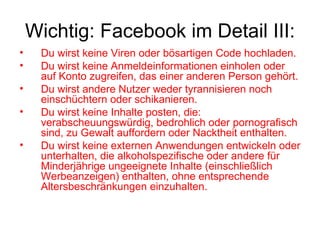 Wichtig: Facebook im Detail III:
•    Du wirst keine Viren oder bösartigen Code hochladen.
•    Du wirst keine Anmeldeinformationen einholen oder
     auf Konto zugreifen, das einer anderen Person gehört.
•    Du wirst andere Nutzer weder tyrannisieren noch
     einschüchtern oder schikanieren.
•    Du wirst keine Inhalte posten, die:
     verabscheuungswürdig, bedrohlich oder pornografisch
     sind, zu Gewalt auffordern oder Nacktheit enthalten.
•    Du wirst keine externen Anwendungen entwickeln oder
     unterhalten, die alkoholspezifische oder andere für
     Minderjährige ungeeignete Inhalte (einschließlich
     Werbeanzeigen) enthalten, ohne entsprechende
     Altersbeschränkungen einzuhalten.
 