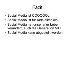 Fazit:
• Social Media ist COOOOOL
• Social Media ist für Kids alltäglich
• Social Media hat unser aller Leben
  verändert, auch die Generation 50 +
• Social Media kann abgestellt werden
 