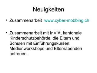 Neuigkeiten
• Zusammenarbeit www.cyber-mobbing.ch

• Zusammenarbeit mit InVIA, kantonale
  Kinderschutzbehörde, die Eltern und
  Schulen mit Einführungskursen,
  Medienworkshops und Elternabenden
  betreuen.
 