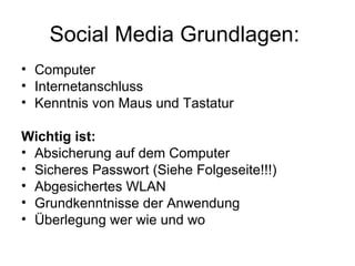 Social Media Grundlagen:
• Computer
• Internetanschluss
• Kenntnis von Maus und Tastatur

Wichtig ist:
• Absicherung auf dem Computer
• Sicheres Passwort (Siehe Folgeseite!!!)
• Abgesichertes WLAN
• Grundkenntnisse der Anwendung
• Überlegung wer wie und wo
 