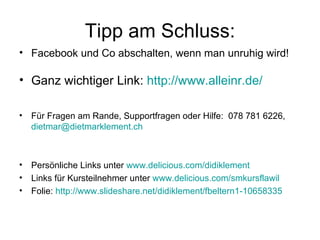 Tipp am Schluss:
• Facebook und Co abschalten, wenn man unruhig wird!

• Ganz wichtiger Link: http://www.alleinr.de/

•   Für Fragen am Rande, Supportfragen oder Hilfe: 078 781 6226,
    dietmar@dietmarklement.ch



•   Persönliche Links unter www.delicious.com/didiklement
•   Links für Kursteilnehmer unter www.delicious.com/smkursflawil
•   Folie: http://www.slideshare.net/didiklement/fbeltern1-10658335
 