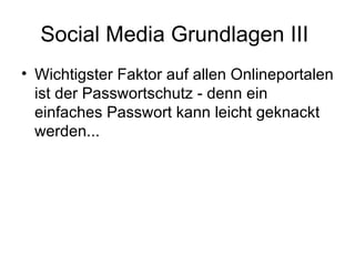 Social Media Grundlagen III
• Wichtigster Faktor auf allen Onlineportalen
  ist der Passwortschutz - denn ein
  einfaches Passwort kann leicht geknackt
  werden...
 