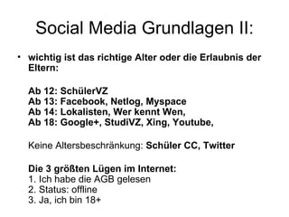 Social Media Grundlagen II:
• wichtig ist das richtige Alter oder die Erlaubnis der
  Eltern:

  Ab 12: SchülerVZ
  Ab 13: Facebook, Netlog, Myspace
  Ab 14: Lokalisten, Wer kennt Wen,
  Ab 18: Google+, StudiVZ, Xing, Youtube,

  Keine Altersbeschränkung: Schüler CC, Twitter

  Die 3 größten Lügen im Internet:
  1. Ich habe die AGB gelesen
  2. Status: offline
  3. Ja, ich bin 18+
 