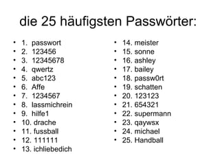 die 25 häufigsten Passwörter:
•   1. passwort        •   14. meister
•   2. 123456          •   15. sonne
•   3. 12345678        •   16. ashley
•   4. qwertz          •   17. bailey
•   5. abc123          •   18. passw0rt
•   6. Affe            •   19. schatten
•   7. 1234567         •   20. 123123
•   8. lassmichrein    •   21. 654321
•   9. hilfe1          •   22. supermann
•   10. drache         •   23. qaywsx
•   11. fussball       •   24. michael
•   12. 111111         •   25. Handball
•   13. ichliebedich
 