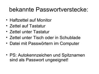 bekannte Passwortverstecke:
•   Haftzettel auf Monitor
•   Zettel auf Tastatur
•   Zettel unter Tastatur
•   Zettel unter Tisch oder in Schublade
•   Datei mit Passwörtern im Computer

• PS: Autokennzeichen und Spitznamen
  sind als Passwort ungeeignet!
 