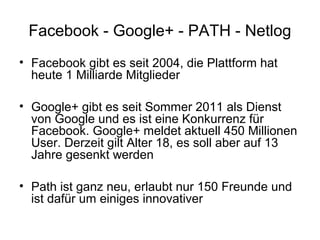 Facebook - Google+ - PATH - Netlog
• Facebook gibt es seit 2004, die Plattform hat
  heute 1 Milliarde Mitglieder

• Google+ gibt es seit Sommer 2011 als Dienst
  von Google und es ist eine Konkurrenz für
  Facebook. Google+ meldet aktuell 450 Millionen
  User. Derzeit gilt Alter 18, es soll aber auf 13
  Jahre gesenkt werden

• Path ist ganz neu, erlaubt nur 150 Freunde und
  ist dafür um einiges innovativer
 
