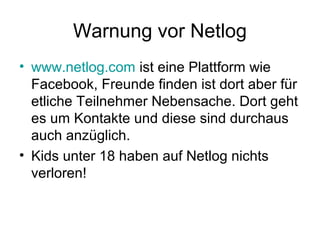 Warnung vor Netlog
• www.netlog.com ist eine Plattform wie
  Facebook, Freunde finden ist dort aber für
  etliche Teilnehmer Nebensache. Dort geht
  es um Kontakte und diese sind durchaus
  auch anzüglich.
• Kids unter 18 haben auf Netlog nichts
  verloren!
 