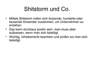 Shitstorm und Co.
• Mittels Shitstorm rotten sich dutzende, hunderte oder
  tausende Anwender zusammen, um Unternehmen zu
  erziehen.
• Das kann durchaus positiv sein, man muss aber
  aufpassen, wenn man sich beteiligt.
• Wichtig: Urheberrecht beachten und prüfen wo man sich
  beteiligt.
 